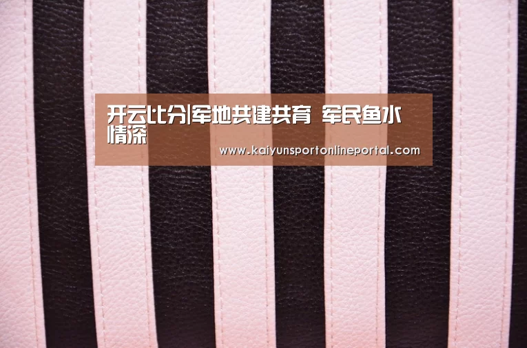 开云比分|军地共建共育 军民鱼水情深(图1) 开云体育赛事